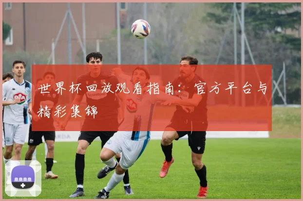 世界杯回放观看指南：官方平台与精彩集锦
