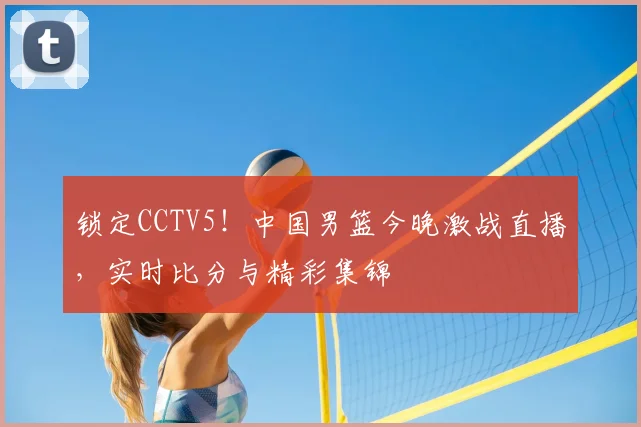 锁定CCTV5！中国男篮今晚激战直播，实时比分与精彩集锦