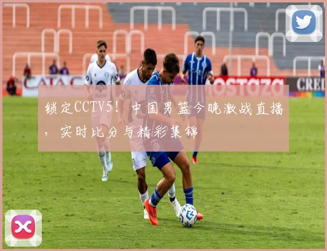 锁定CCTV5！中国男篮今晚激战直播，实时比分与精彩集锦