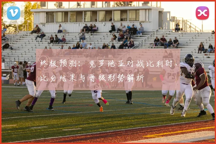 终极预测：克罗地亚对战比利时，比分结果与晋级形势解析
