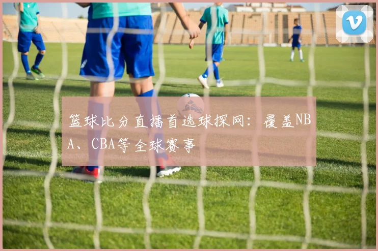 篮球比分直播首选球探网：覆盖NBA、CBA等全球赛事