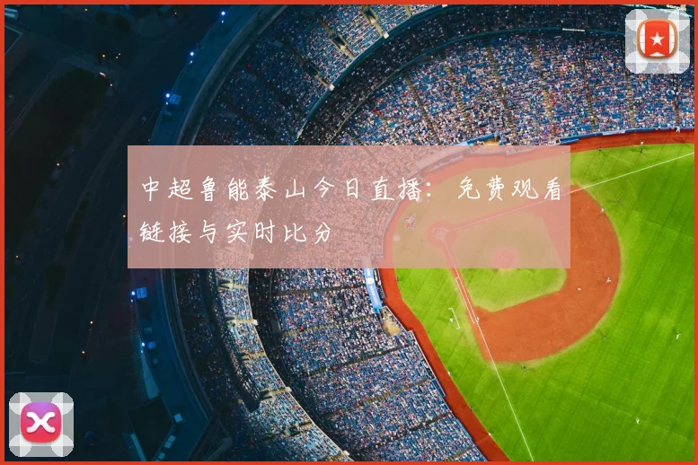 中超鲁能泰山今日直播：免费观看链接与实时比分