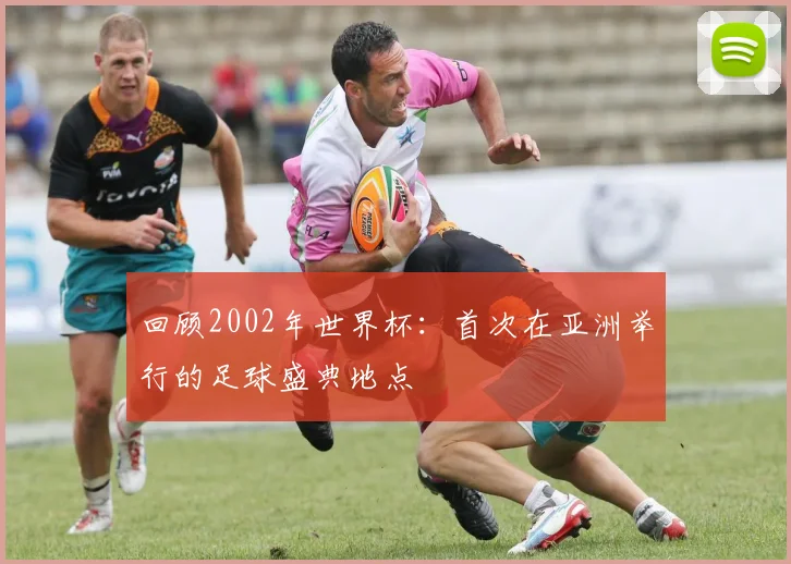 回顾2002年世界杯:首次在亚洲举行的足球盛典地点