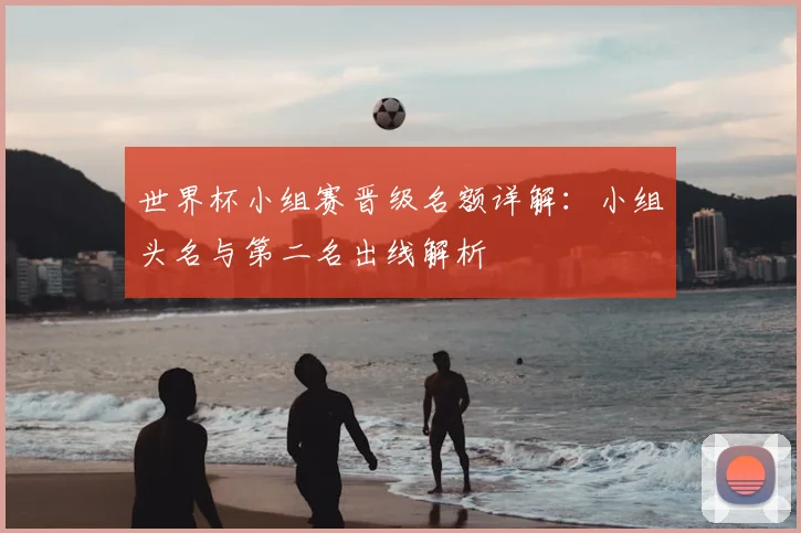 世界杯小组赛晋级名额详解:小组头名与第二名出线解析