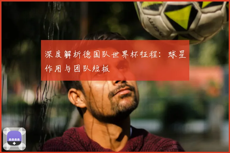 深度解析德国队世界杯征程：球星作用与团队短板