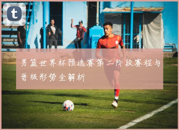 男篮世界杯预选赛第二阶段赛程与晋级形势全解析