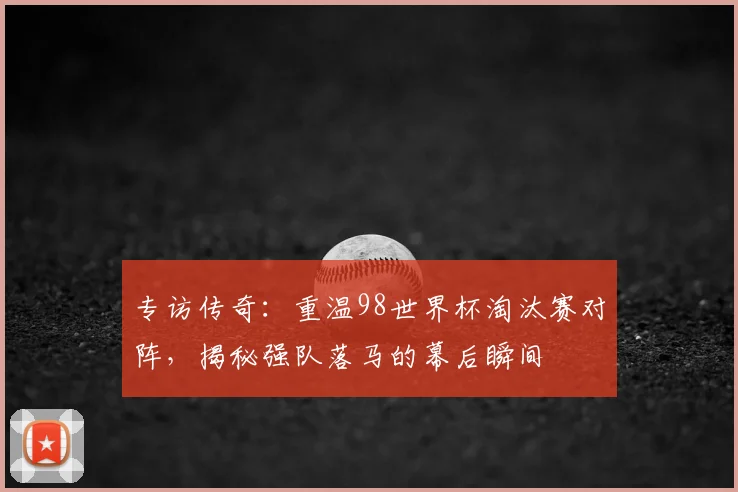 专访传奇：重温98世界杯淘汰赛对阵，揭秘强队落马的幕后瞬间
