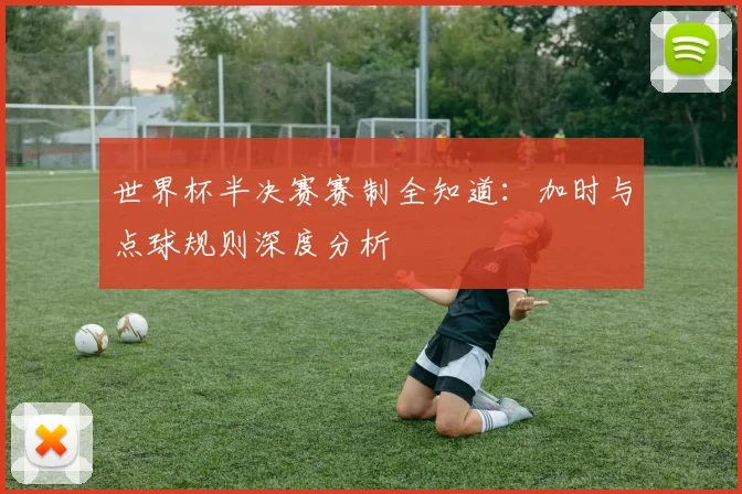 世界杯半决赛赛制全知道：加时与点球规则深度分析
