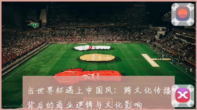 当世界杯遇上中国风：跨文化传播背后的商业逻辑与文化影响