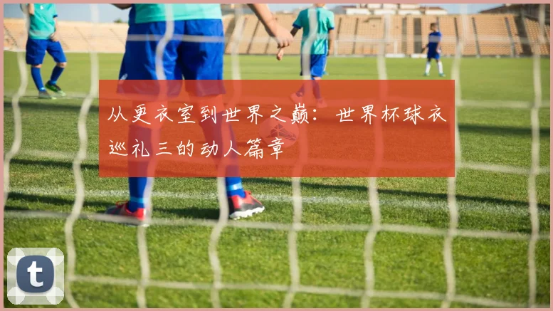 从更衣室到世界之巅：世界杯球衣巡礼三的动人篇章