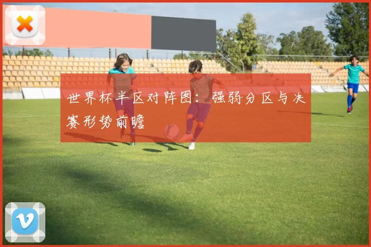 世界杯半区对阵图：强弱分区与决赛形势前瞻