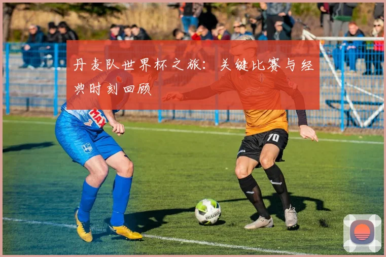丹麦队世界杯之旅:关键比赛与经典时刻回顾