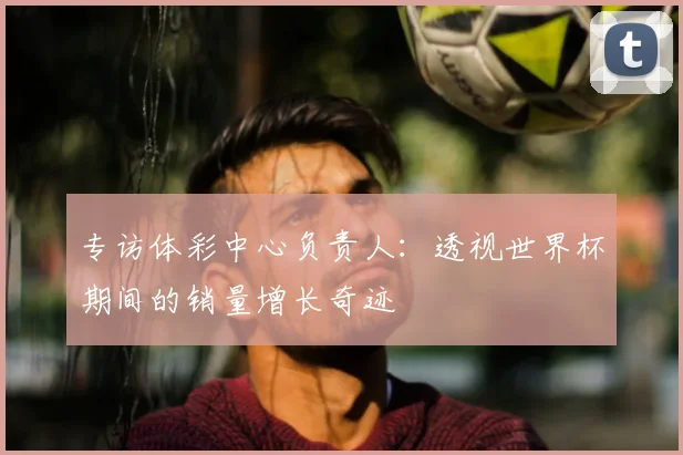 专访体彩中心负责人:透视世界杯期间的销量增长奇迹
