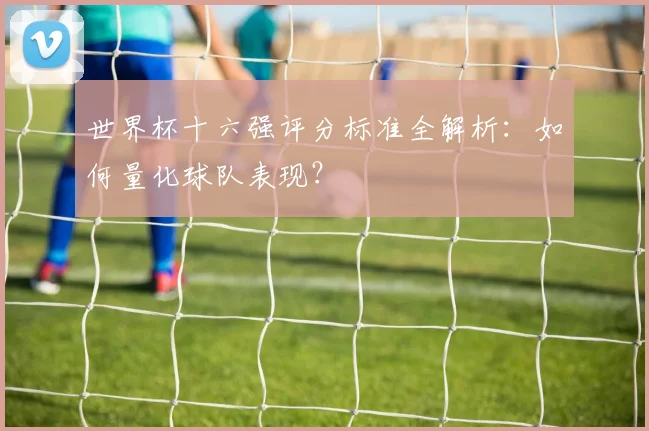 世界杯十六强评分标准全解析：如何量化球队表现？