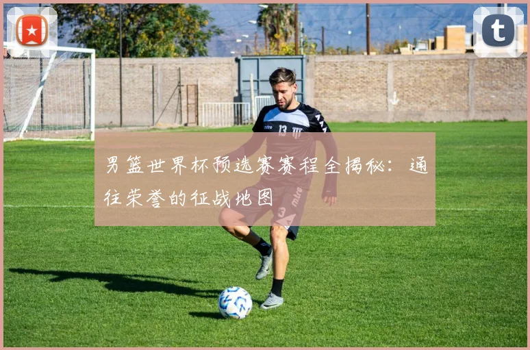 男篮世界杯预选赛赛程全揭秘：通往荣誉的征战地图