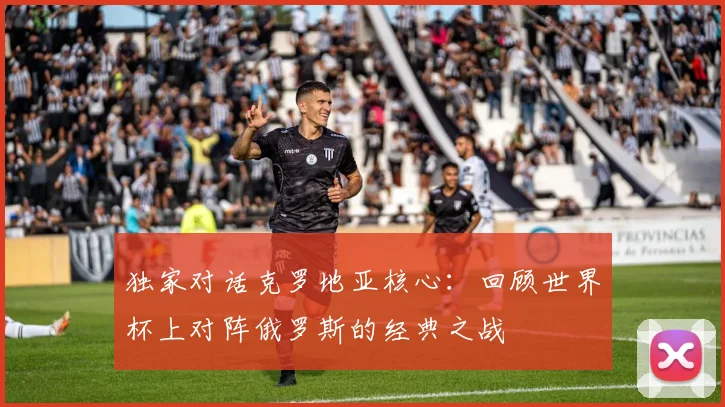 独家对话克罗地亚核心：回顾世界杯上对阵俄罗斯的经典之战