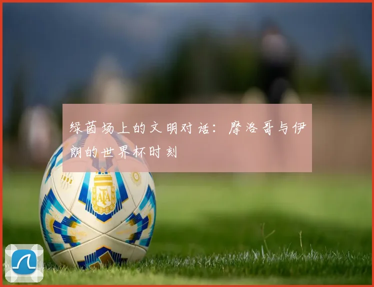 绿茵场上的文明对话：摩洛哥与伊朗的世界杯时刻